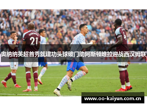 奥纳纳英超首秀就建功头球破门助阿斯顿维拉迎战西汉姆联 奥纳纳英超首秀就建功头球破门助阿斯顿维拉迎战西汉姆联
